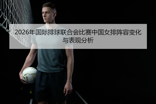 2026年国际排球联合会比赛中国女排阵容变化与表现分析