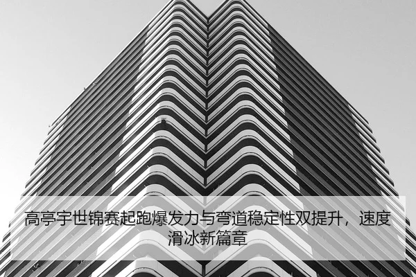 高亭宇世锦赛起跑爆发力与弯道稳定性双提升，速度滑冰新篇章