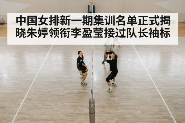 中国女排新一期集训名单正式揭晓朱婷领衔李盈莹接过队长袖标