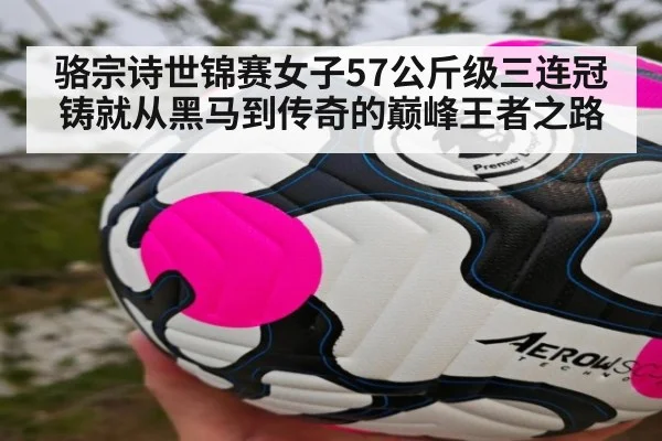 骆宗诗世锦赛女子57公斤级三连冠铸就从黑马到传奇的巅峰王者之路