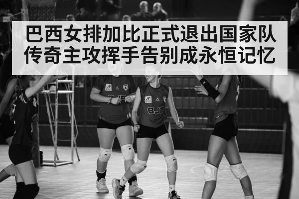 巴西女排加比正式退出国家队传奇主攻挥手告别成永恒记忆