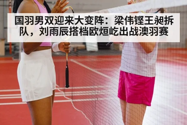 国羽男双迎来大变阵：梁伟铿王昶拆队，刘雨辰搭档欧烜屹出战澳羽赛